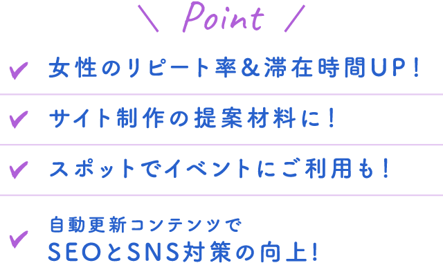 Point 女性のリピート率＆滞在時間UP！ サイト制作の提案材料に！ スポットでイベントにご利用も！ 自動更新コンテンツでSEOとSNS対策の向上！